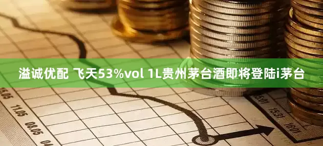 溢诚优配 飞天53%vol 1L贵州茅台酒即将登陆i茅台