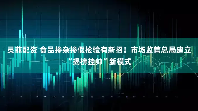 灵菲配资 食品掺杂掺假检验有新招！市场监管总局建立“揭榜挂帅”新模式