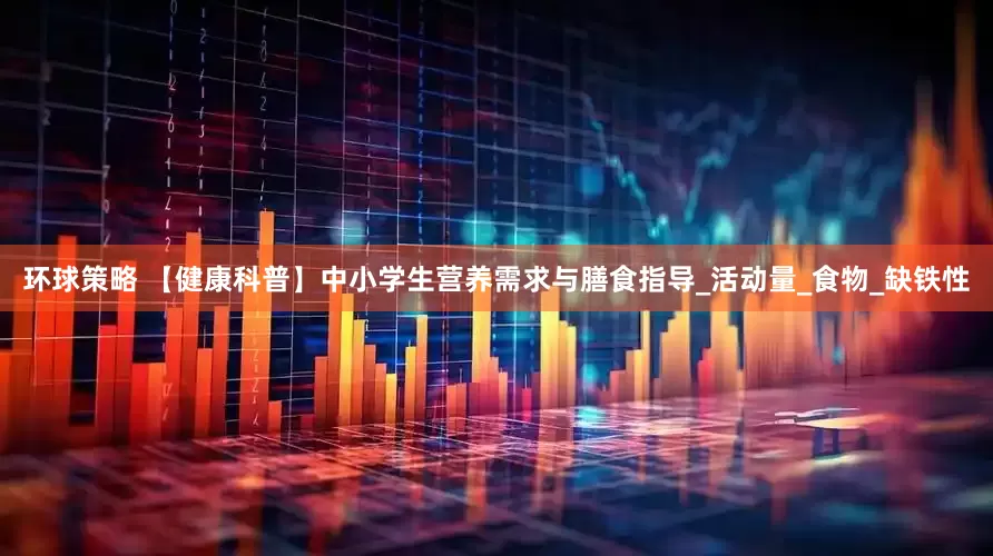 环球策略 【健康科普】中小学生营养需求与膳食指导_活动量_食物_缺铁性
