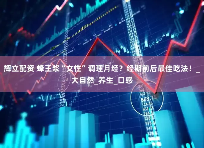 辉立配资 蜂王浆“女性”调理月经？经期前后最佳吃法！_大自然_养生_口感