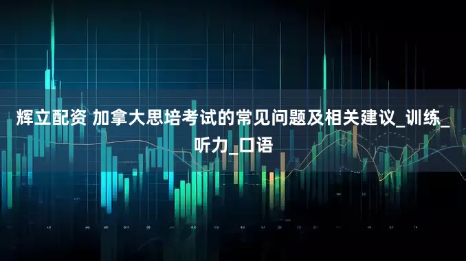 辉立配资 加拿大思培考试的常见问题及相关建议_训练_听力_口语
