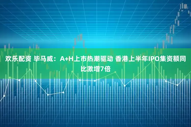 欢乐配资 毕马威：A+H上市热潮驱动 香港上半年IPO集资额同比激增7倍