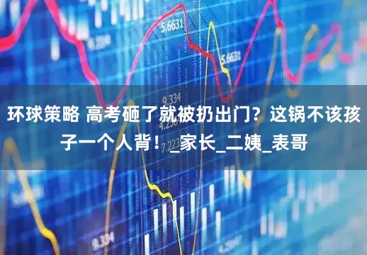 环球策略 高考砸了就被扔出门？这锅不该孩子一个人背！_家长_二姨_表哥