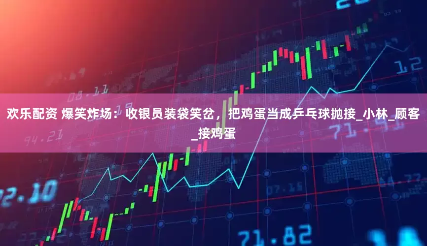 欢乐配资 爆笑炸场：收银员装袋笑岔，把鸡蛋当成乒乓球抛接_小林_顾客_接鸡蛋