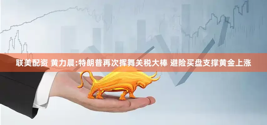 联美配资 黄力晨:特朗普再次挥舞关税大棒 避险买盘支撑黄金上涨