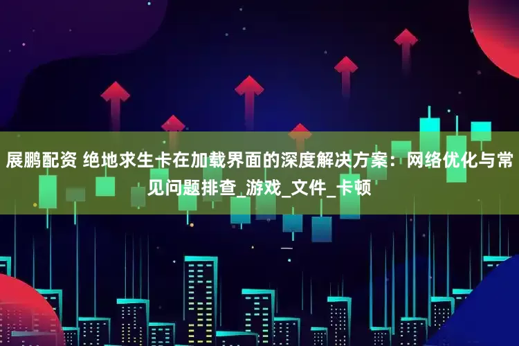 展鹏配资 绝地求生卡在加载界面的深度解决方案：网络优化与常见问题排查_游戏_文件_卡顿