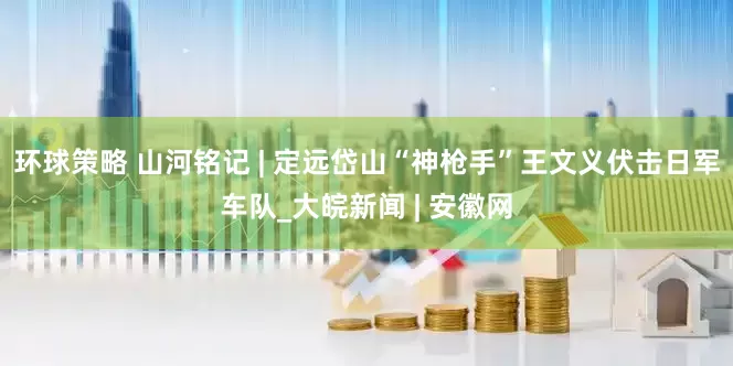 环球策略 山河铭记 | 定远岱山“神枪手”王文义伏击日军车队_大皖新闻 | 安徽网