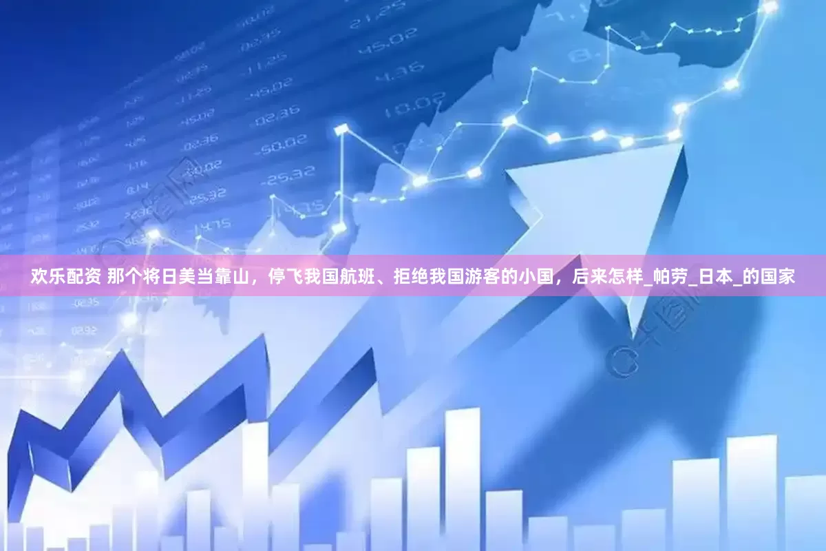 欢乐配资 那个将日美当靠山，停飞我国航班、拒绝我国游客的小国，后来怎样_帕劳_日本_的国家