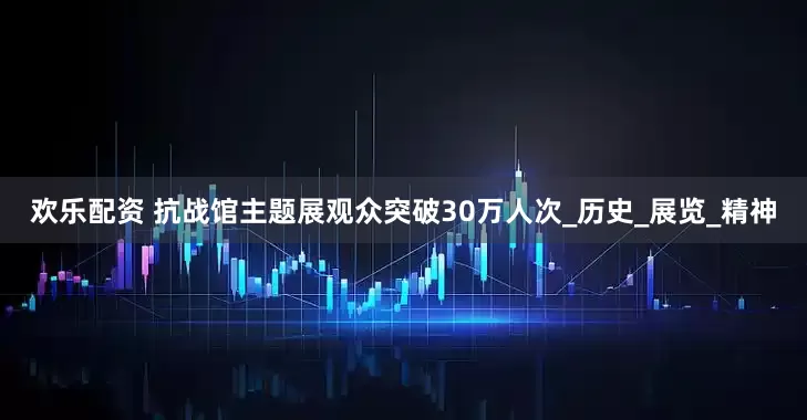 欢乐配资 抗战馆主题展观众突破30万人次_历史_展览_精神