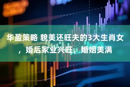 华盈策略 貌美还旺夫的3大生肖女，婚后家业兴旺，婚姻美满
