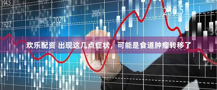 欢乐配资 出现这几点症状，可能是食道肿瘤转移了