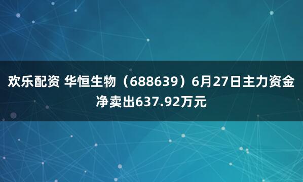 欢乐配资 华恒生物（688639）6月27日主力资金净卖出637.92万元