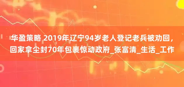 华盈策略 2019年辽宁94岁老人登记老兵被劝回，回家拿尘封70年包裹惊动政府_张富清_生活_工作