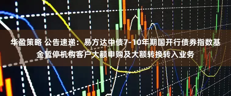 华盈策略 公告速递：易方达中债7-10年期国开行债券指数基金暂停机构客户大额申购及大额转换转入业务