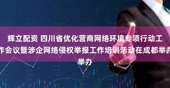 辉立配资 四川省优化营商网络环境专项行动工作会议暨涉企网络侵权举报工作培训活动在成都举办