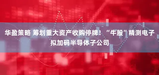 华盈策略 筹划重大资产收购停牌！“牛股”精测电子拟加码半导体子公司